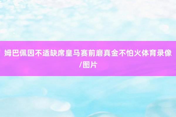 姆巴佩因不适缺席皇马赛前磨真金不怕火体育录像/图片