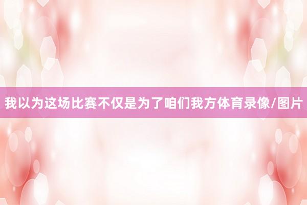 我以为这场比赛不仅是为了咱们我方体育录像/图片