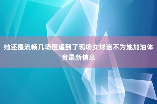 她还是流畅几场遭逢到了现场女球迷不为她加油体育最新信息