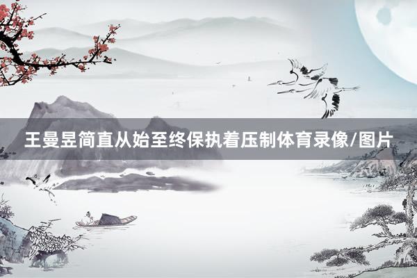 王曼昱简直从始至终保执着压制体育录像/图片