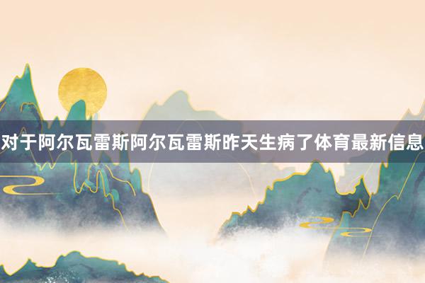 对于阿尔瓦雷斯　　阿尔瓦雷斯昨天生病了体育最新信息