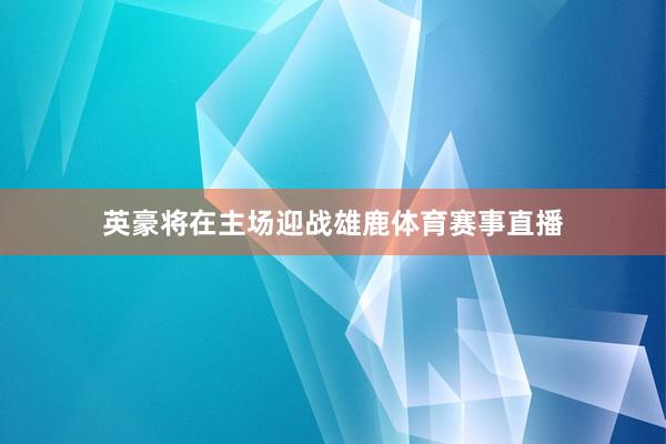 英豪将在主场迎战雄鹿体育赛事直播