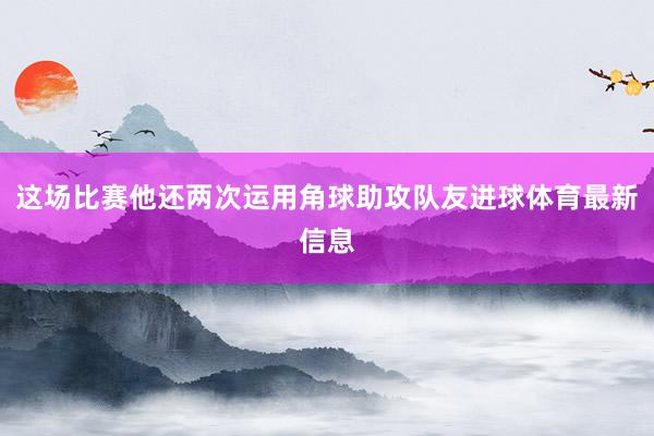 这场比赛他还两次运用角球助攻队友进球体育最新信息