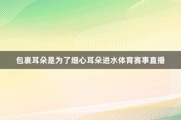 包裹耳朵是为了细心耳朵进水体育赛事直播
