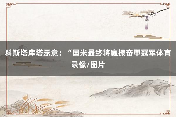 科斯塔库塔示意：“国米最终将赢振奋甲冠军体育录像/图片