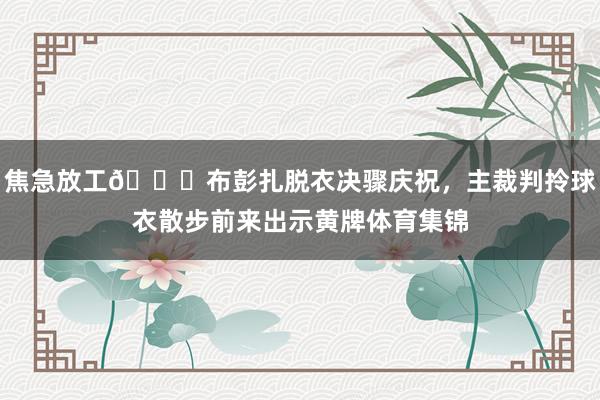焦急放工😂布彭扎脱衣决骤庆祝，主裁判拎球衣散步前来出示黄牌体育集锦