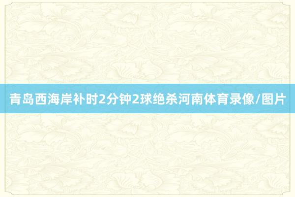 青岛西海岸补时2分钟2球绝杀河南体育录像/图片