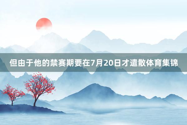 但由于他的禁赛期要在7月20日才遣散体育集锦