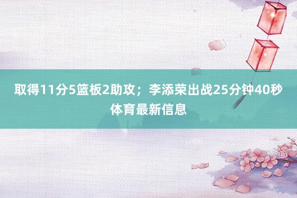 取得11分5篮板2助攻；李添荣出战25分钟40秒体育最新信息