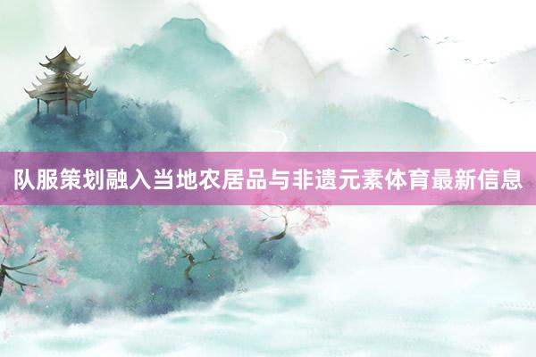 队服策划融入当地农居品与非遗元素体育最新信息