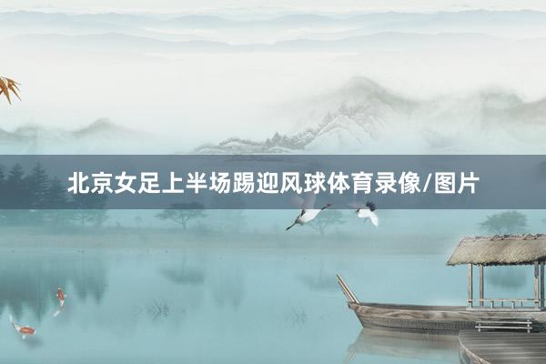 北京女足上半场踢迎风球体育录像/图片