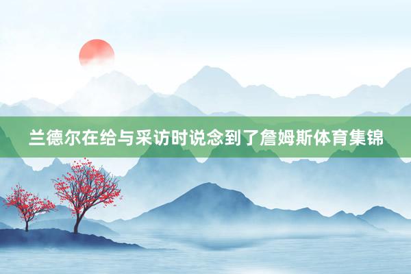 兰德尔在给与采访时说念到了詹姆斯体育集锦