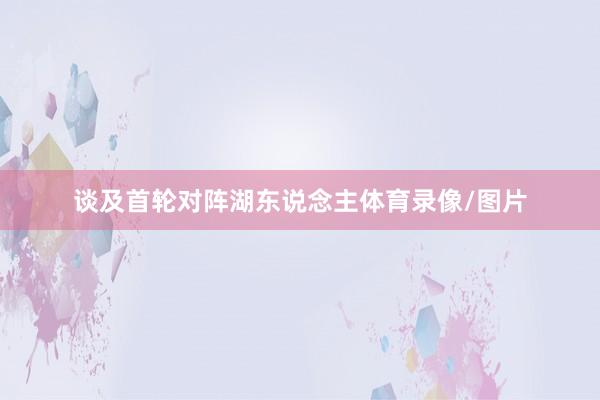 谈及首轮对阵湖东说念主体育录像/图片