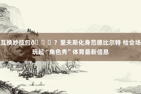 互换妙技包😝？里夫斯化身范德比尔特 检会场玩起“角色秀”体育最新信息