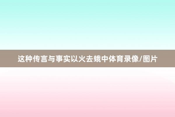 这种传言与事实以火去蛾中体育录像/图片