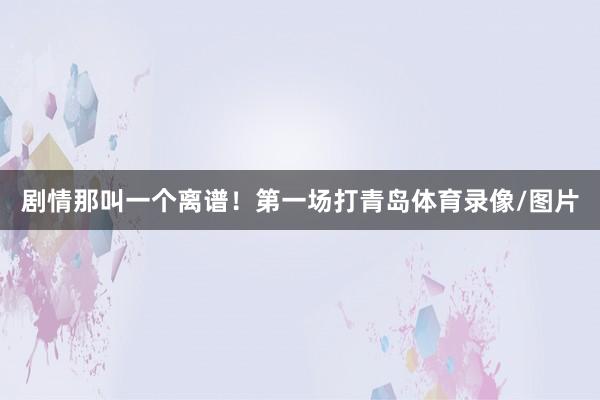 剧情那叫一个离谱！第一场打青岛体育录像/图片