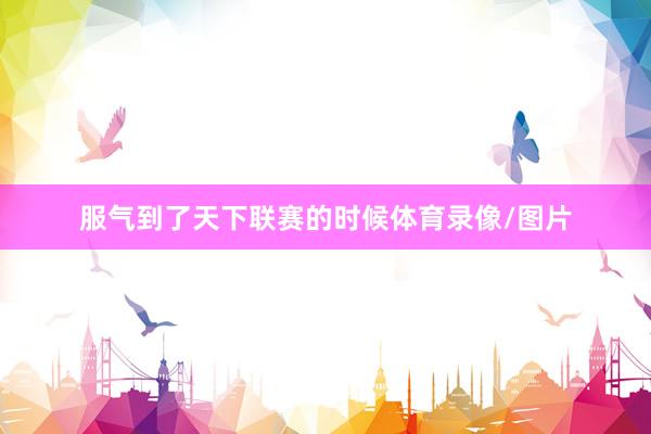 服气到了天下联赛的时候体育录像/图片