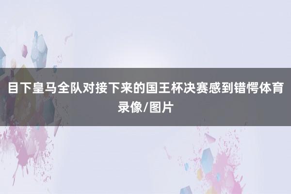 目下皇马全队对接下来的国王杯决赛感到错愕体育录像/图片