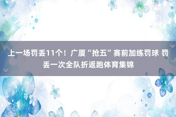 上一场罚丢11个！广厦“抢五”赛前加练罚球 罚丢一次全队折返跑体育集锦