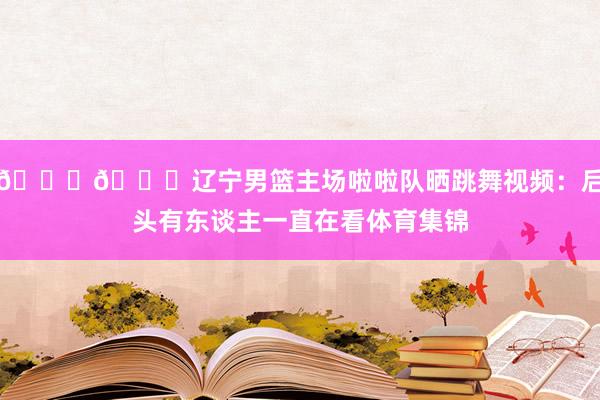😍😍辽宁男篮主场啦啦队晒跳舞视频：后头有东谈主一直在看体育集锦