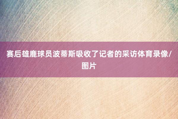 赛后雄鹿球员波蒂斯吸收了记者的采访体育录像/图片