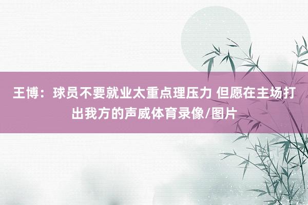 王博：球员不要就业太重点理压力 但愿在主场打出我方的声威体育录像/图片