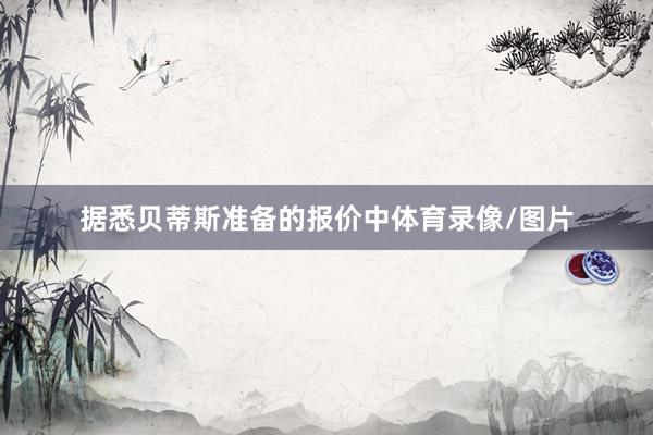 据悉贝蒂斯准备的报价中体育录像/图片
