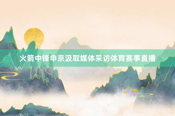 火箭中锋申京汲取媒体采访体育赛事直播