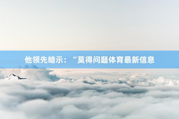 他领先暗示：“莫得问题体育最新信息