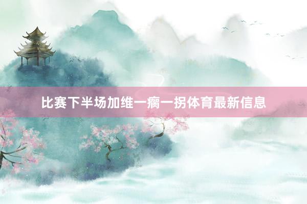 比赛下半场加维一瘸一拐体育最新信息