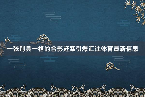 一张别具一格的合影赶紧引爆汇注体育最新信息