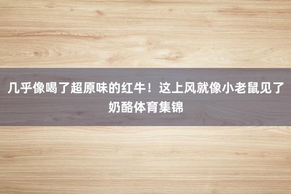 几乎像喝了超原味的红牛！这上风就像小老鼠见了奶酪体育集锦