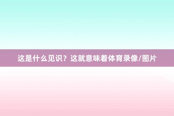 这是什么见识？这就意味着体育录像/图片