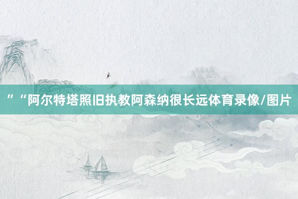 ”“阿尔特塔照旧执教阿森纳很长远体育录像/图片