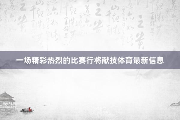 一场精彩热烈的比赛行将献技体育最新信息