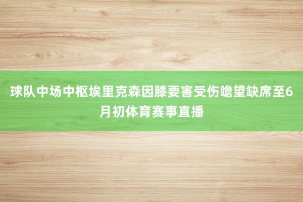球队中场中枢埃里克森因膝要害受伤瞻望缺席至6月初体育赛事直播