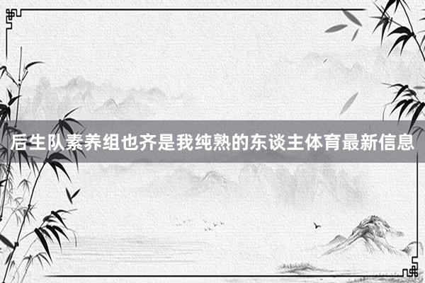 后生队素养组也齐是我纯熟的东谈主体育最新信息