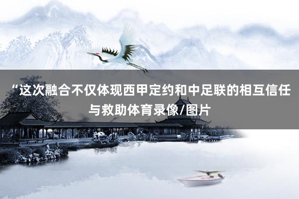 “这次融合不仅体现西甲定约和中足联的相互信任与救助体育录像/图片