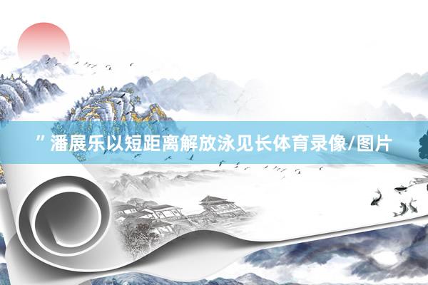 ”潘展乐以短距离解放泳见长体育录像/图片