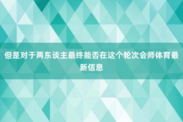 但是对于两东谈主最终能否在这个轮次会师体育最新信息