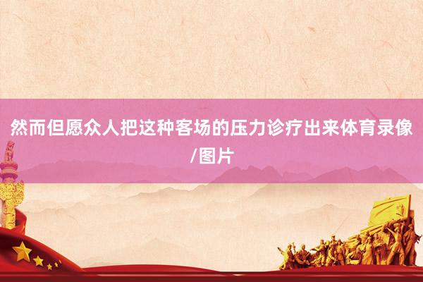 然而但愿众人把这种客场的压力诊疗出来体育录像/图片