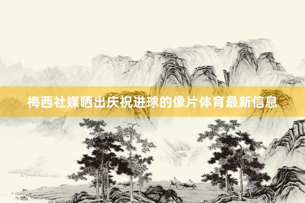 梅西社媒晒出庆祝进球的像片体育最新信息