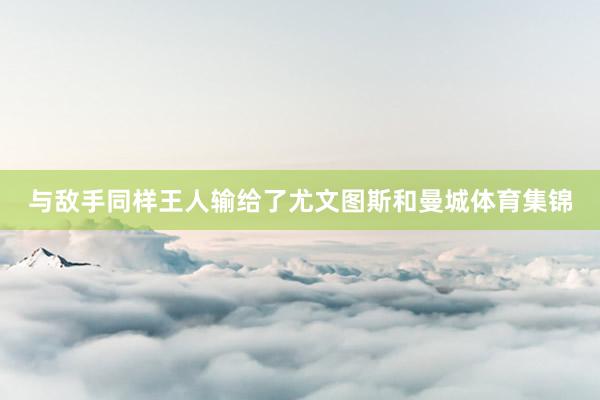 与敌手同样王人输给了尤文图斯和曼城体育集锦