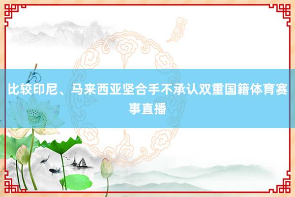 比较印尼、马来西亚坚合手不承认双重国籍体育赛事直播