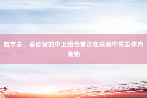 赵宇豪、段德智的中卫组合首次在联赛中先发体育集锦
