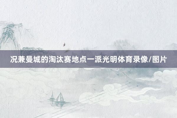 况兼曼城的淘汰赛地点一派光明体育录像/图片