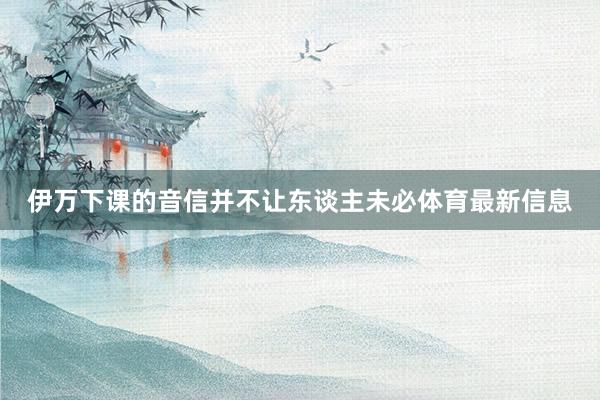 伊万下课的音信并不让东谈主未必体育最新信息