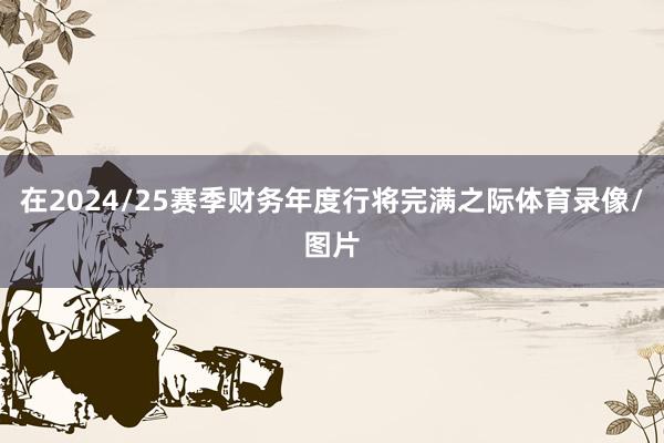 在2024/25赛季财务年度行将完满之际体育录像/图片