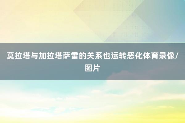 莫拉塔与加拉塔萨雷的关系也运转恶化体育录像/图片