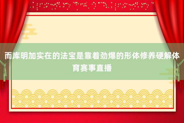 而库明加实在的法宝是靠着劲爆的形体修养硬解体育赛事直播